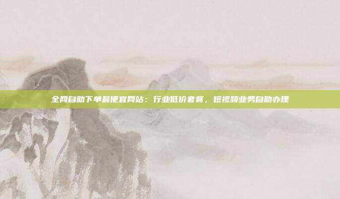 全网自助下单最便宜网站：行业低价套餐，短视频业务自助办理