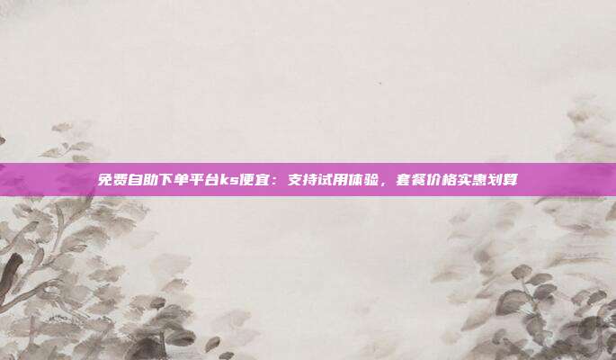 免费自助下单平台ks便宜：支持试用体验，套餐价格实惠划算