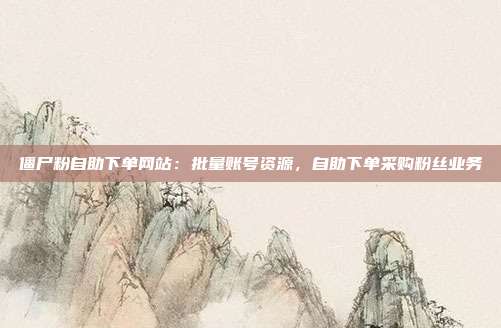 僵尸粉自助下单网站：批量账号资源，自助下单采购粉丝业务