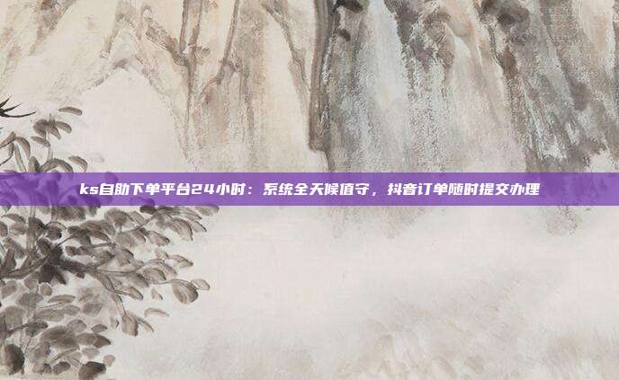ks自助下单平台24小时：系统全天候值守，抖音订单随时提交办理