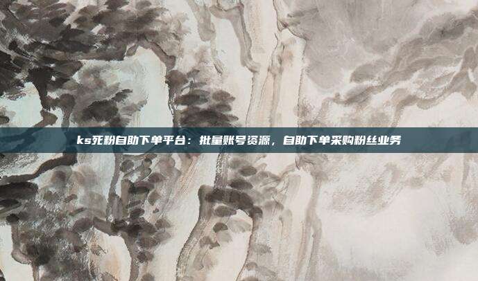 ks死粉自助下单平台：批量账号资源，自助下单采购粉丝业务