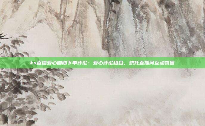 ks直播爱心自助下单评论:爱心评论组合,烘托直播间互动氛围