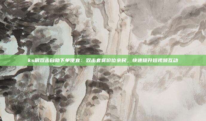 ks刷双击自助下单便宜：双击套餐价位亲民，快速提升短视频互动