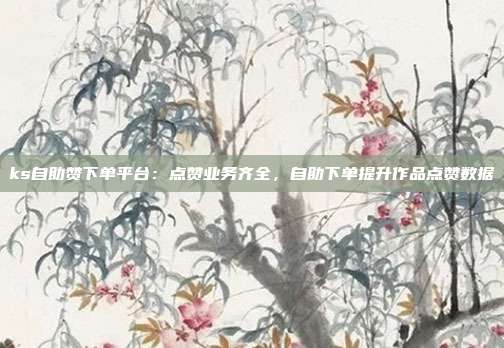 ks自助赞下单平台：点赞业务齐全，自助下单提升作品点赞数据
