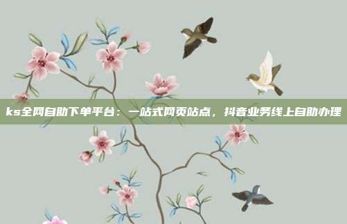 ks全网自助下单平台：一站式网页站点，抖音业务线上自助办理