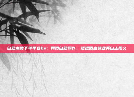 自助点赞下单平台ks：网页自助操作，短视频点赞业务自主提交
