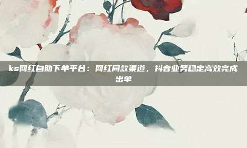 ks网红自助下单平台：网红同款渠道，抖音业务稳定高效完成出单