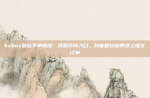 ksbuy粉丝下单链接：网页访问入口，抖音粉丝业务线上提交订单
