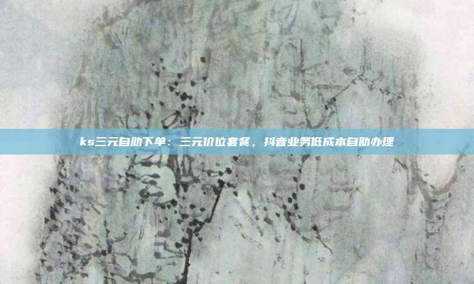 ks三元自助下单：三元价位套餐，抖音业务低成本自助办理