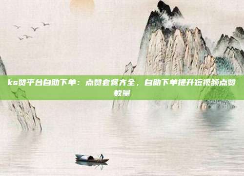 ks赞平台自助下单：点赞套餐齐全，自助下单提升短视频点赞数量