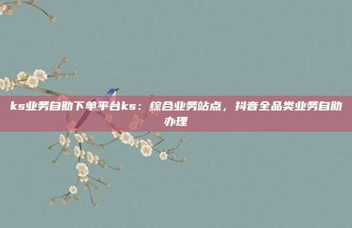 ks业务自助下单平台ks：综合业务站点，抖音全品类业务自助办理