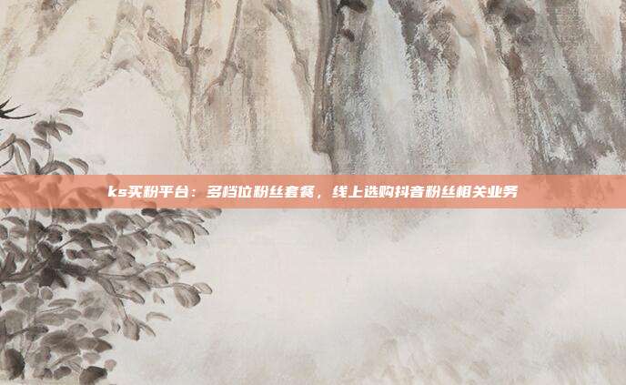 ks买粉平台:多档位粉丝套餐,线上选购抖音粉丝相关业务
