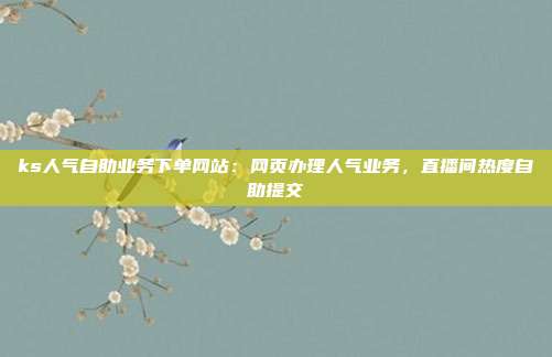 ks人气自助业务下单网站：网页办理人气业务，直播间热度自助提交