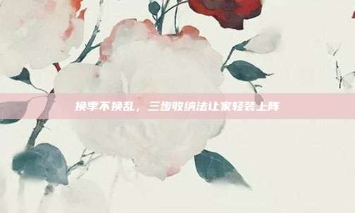 换季不换乱，三步收纳法让家轻装上阵