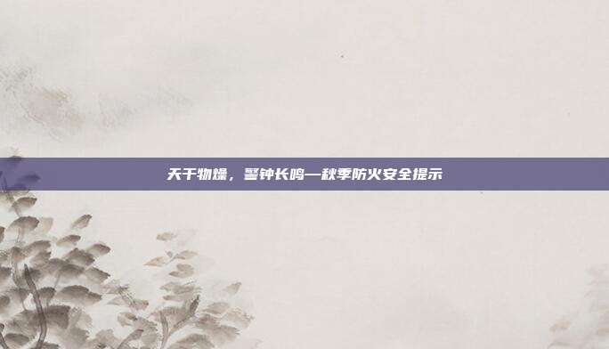 天干物燥，警钟长鸣—秋季防火安全提示