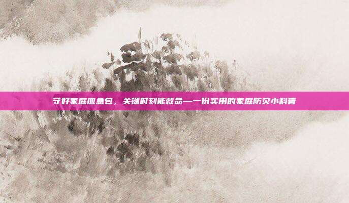 守好家庭应急包，关键时刻能救命—一份实用的家庭防灾小科普