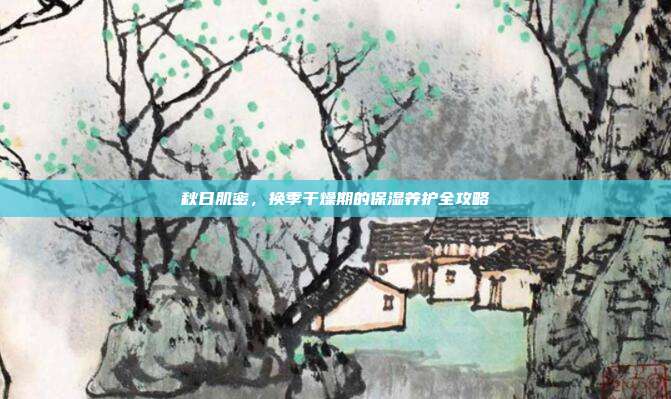 秋日肌密，换季干燥期的保湿养护全攻略