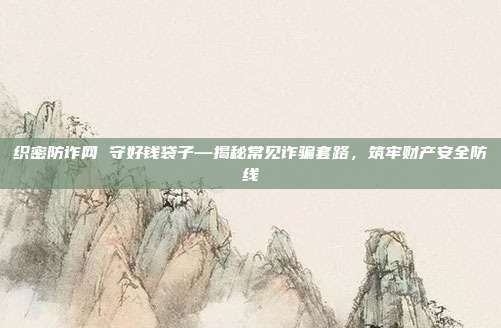 织密防诈网 守好钱袋子—揭秘常见诈骗套路，筑牢财产安全防线