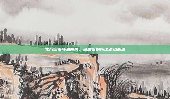 北方迎来降温降雨，多地告别持续晴热高温
