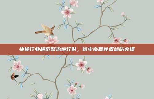 快递行业规范整治进行时，筑牢寄取件权益防火墙