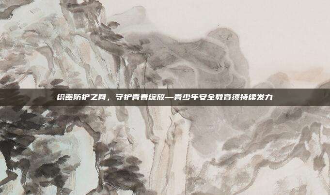 织密防护之网，守护青春绽放—青少年安全教育须持续发力