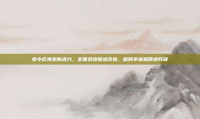 老小区焕发新活力，全国多地推进改造，居民幸福感原地升级
