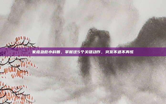 家庭急救小科普，掌握这5个关键动作，突发不适不再慌
