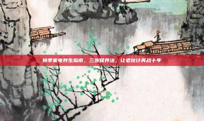 换季家电养生指南，三步保养法，让老伙计再战十年