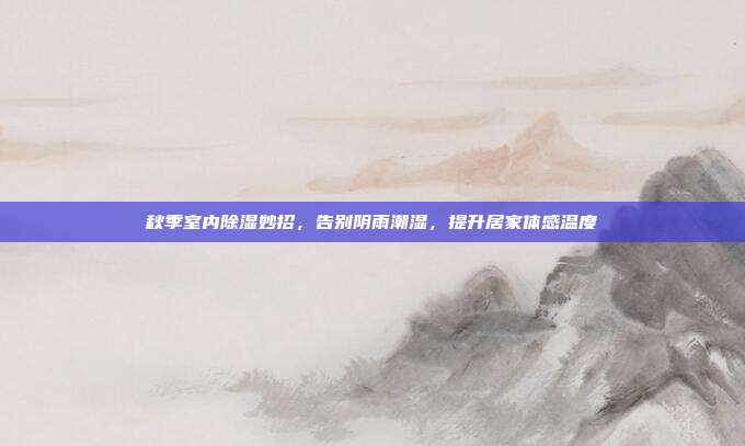 秋季室内除湿妙招，告别阴雨潮湿，提升居家体感温度