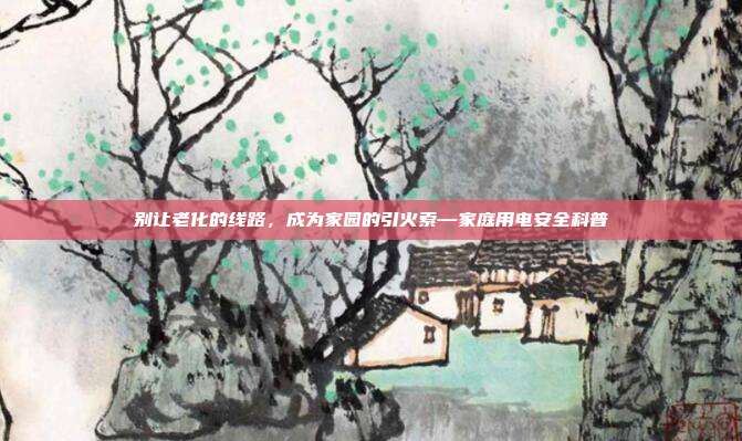 别让老化的线路，成为家园的引火索—家庭用电安全科普