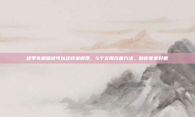 秋季失眠困扰可以这样来调理，5个实用改善方法，助你夜夜好眠