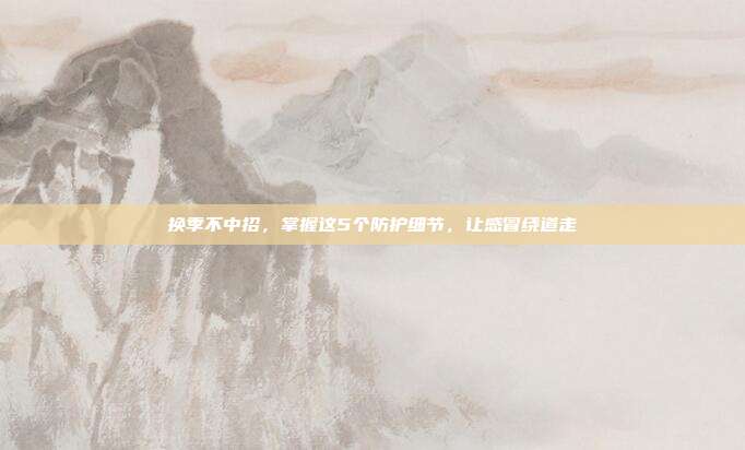 换季不中招，掌握这5个防护细节，让感冒绕道走