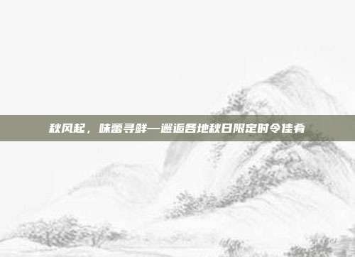 秋风起，味蕾寻鲜—邂逅各地秋日限定时令佳肴