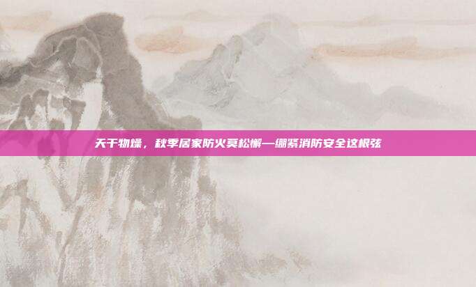 天干物燥，秋季居家防火莫松懈—绷紧消防安全这根弦
