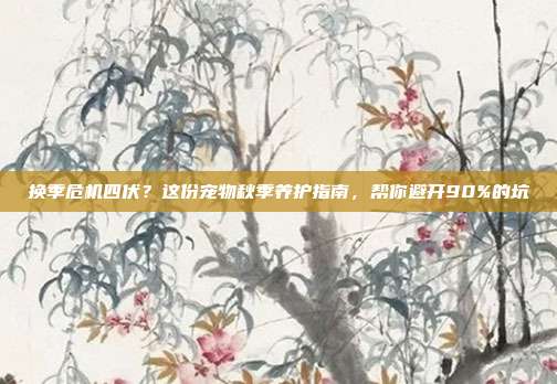 换季危机四伏？这份宠物秋季养护指南，帮你避开90%的坑