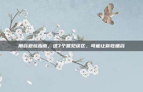 用药避坑指南，这7个常见误区，可能让你吃错药
