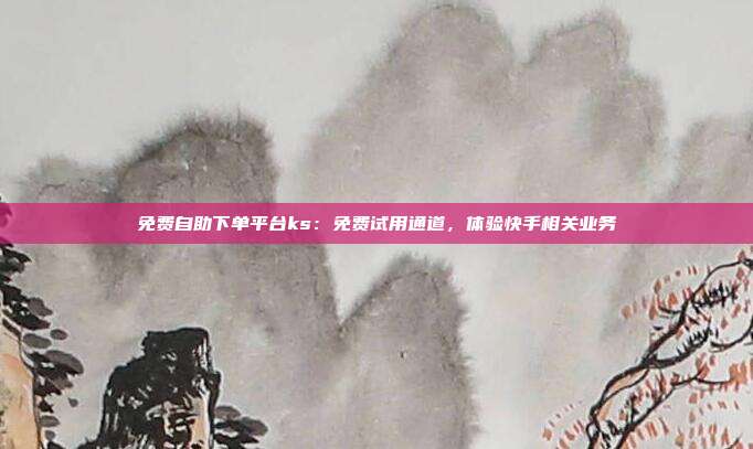 免费自助下单平台ks：免费试用通道，体验快手相关业务