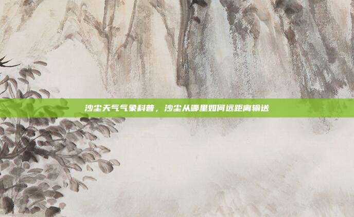 沙尘天气气象科普，沙尘从哪里如何远距离输送