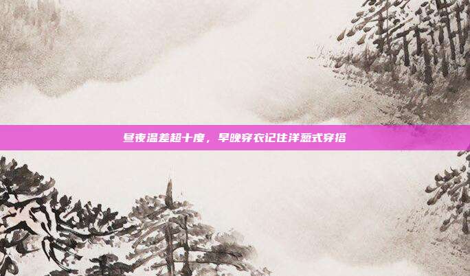 昼夜温差超十度，早晚穿衣记住洋葱式穿搭