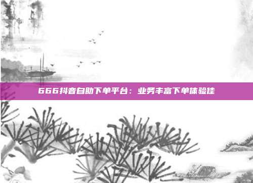 666抖音自助下单平台：业务丰富下单体验佳