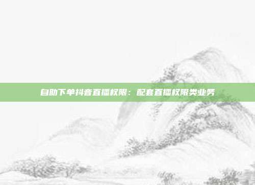 自助下单抖音直播权限：配套直播权限类业务