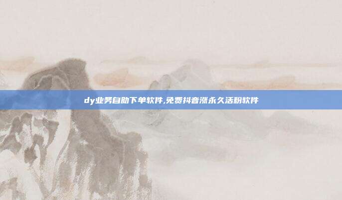 dy业务自助下单软件,免费抖音涨永久活粉软件