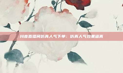 抖音直播间仿真人气下单：仿真人气效果逼真
