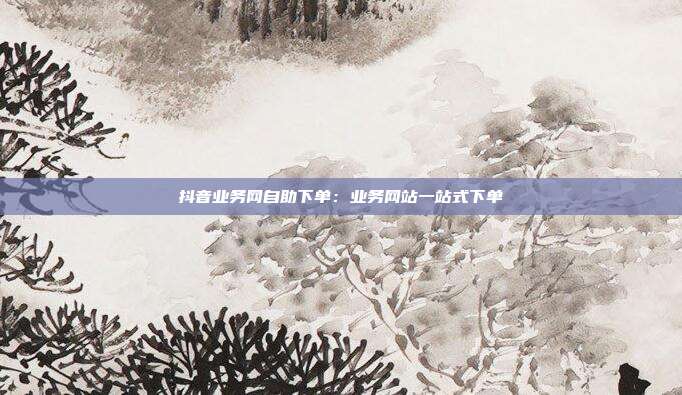 抖音业务网自助下单：业务网站一站式下单