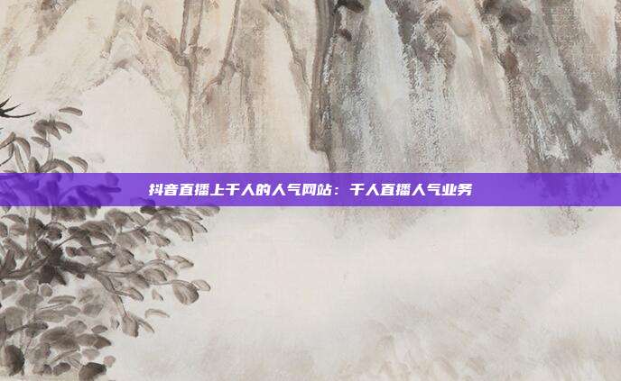 抖音直播上千人的人气网站：千人直播人气业务