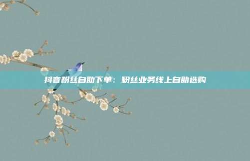 抖音粉丝自助下单：粉丝业务线上自助选购