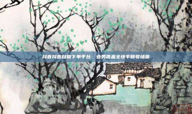 抖音抖音自助下单平台：业务覆盖全快手账号场景