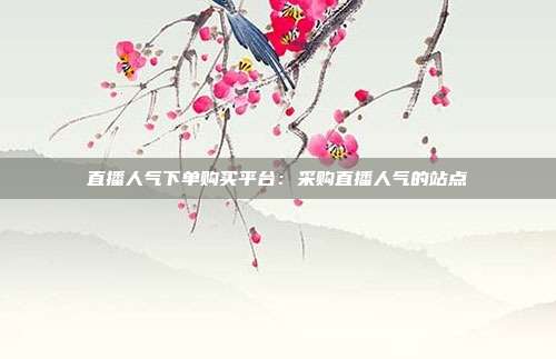 直播人气下单购买平台：采购直播人气的站点
