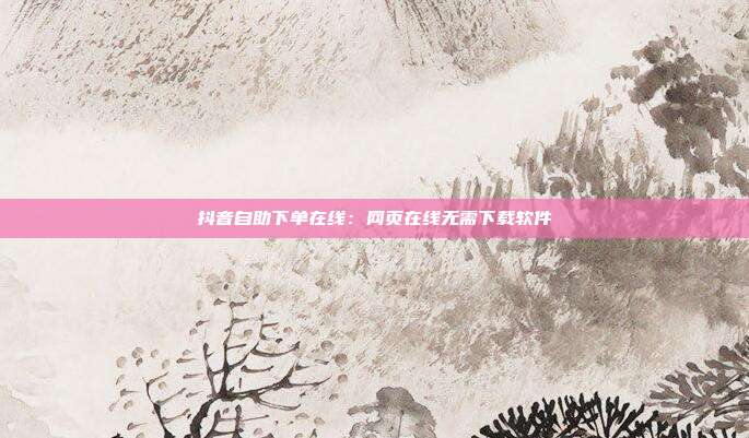 抖音自助下单在线：网页在线无需下载软件