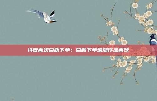 抖音喜欢自助下单：自助下单增加作品喜欢